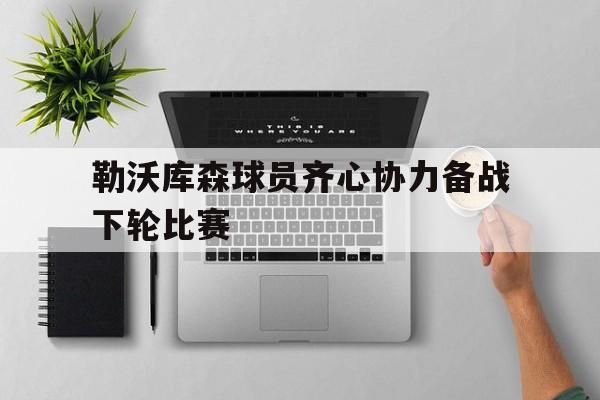 IM体育官网-勒沃库森球员齐心协力备战下轮比赛的简单介绍